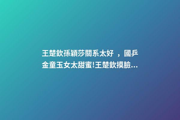 王楚欽孫穎莎關系太好，國乒金童玉女太甜蜜!王楚欽摸臉孫穎莎慶奪冠-第1張-觀點-玄機派